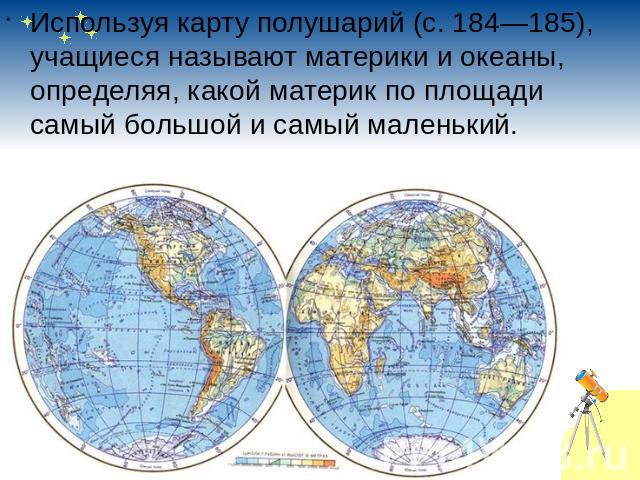 Используя карту полушарий (с.184—185), учащиеся называют материки и океаны, определяя, какой материк по площади самый большой и самый маленький.