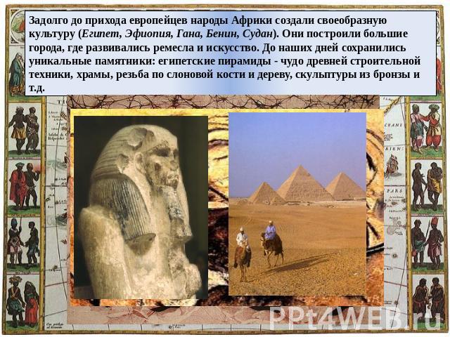Задолго до прихода европейцев народы Африки создали своеобразную культуру (Египет, Эфиопия, Гана, Бенин, Судан). Они построили большие города, где развивались ремесла и искусство. До наших дней сохранились уникальные памятники: египетские пирамиды -…