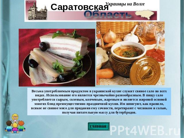 Весьма употребляемым продуктом в украинской кухне служит свиное сало во всех видах. Использование его является чрезвычайно разнообразным. В пищу сало употребляется сырым, соленым, копченым, жареным и является жировой основой многих блюд преимуществе…