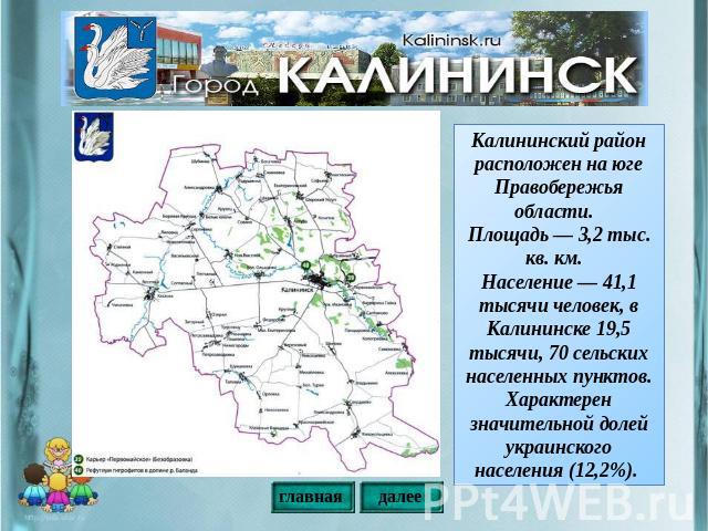Калининский район расположен на юге Правобережья области. Площадь — 3,2 тыс. кв. км. Население — 41,1 тысячи человек, в Калининске 19,5 тысячи, 70 сельских населенных пунктов. Характерен значительной долей украинского населения (12,2%).