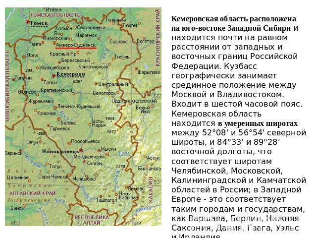 Кемеровская область расположена на юго-востоке Западной Сибири и находится почти на равном расстоянии от западных и восточных границ Российской Федерации. Кузбасс географически занимает срединное положение между Москвой и Владивостоком. Входит в шес…
