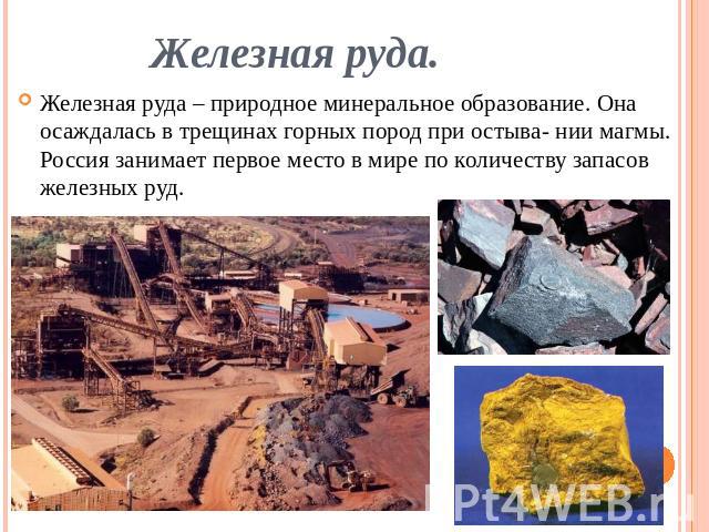 Железная руда. Железная руда – природное минеральное образование. Она осаждалась в трещинах горных пород при остыва- нии магмы. Россия занимает первое место в мире по количеству запасов железных руд.