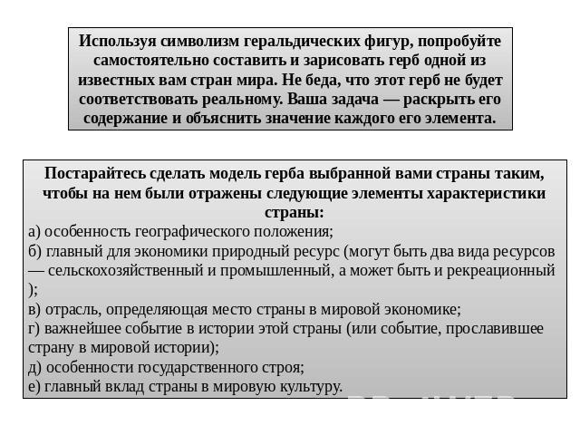 Используя символизм геральдических фигур, попробуйте самостоятельно составить и зарисовать герб одной из известных вам стран мира. Не беда, что этот герб не будет соответствовать реальному. Ваша задача — раскрыть его содержание и объяснить значение …