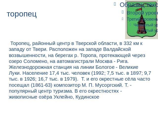 торопец Торопец, районный центр в Тверской области, в 332 км к западу от Твери. Расположен на западе Валдайской возвышенности, на берегах р. Торопа, протекающей через озеро Соломено, на автомагистрали Москва - Рига. Железнодорожная станция на линии …