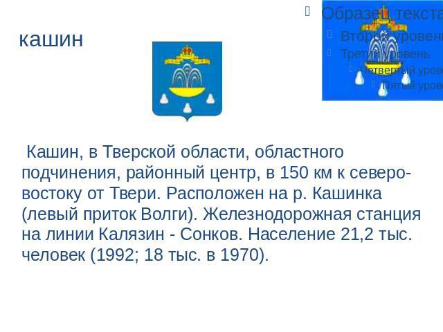 кашин Кашин, в Тверской области, областного подчинения, районный центр, в 150 км к северо-востоку от Твери. Расположен на р. Кашинка (левый приток Волги). Железнодорожная станция на линии Калязин - Сонков. Население 21,2 тыс. человек (1992; 18 тыс. …