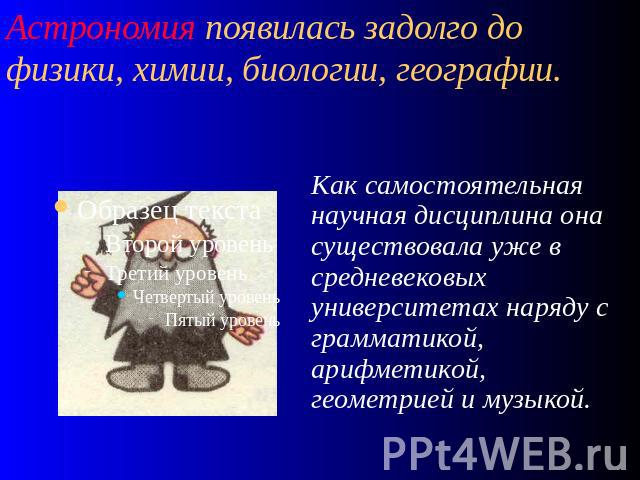 Астрономия появилась задолго до физики, химии, биологии, географии. Как самостоятельная научная дисциплина она существовала уже в средневековых университетах наряду с грамматикой, арифметикой, геометрией и музыкой.