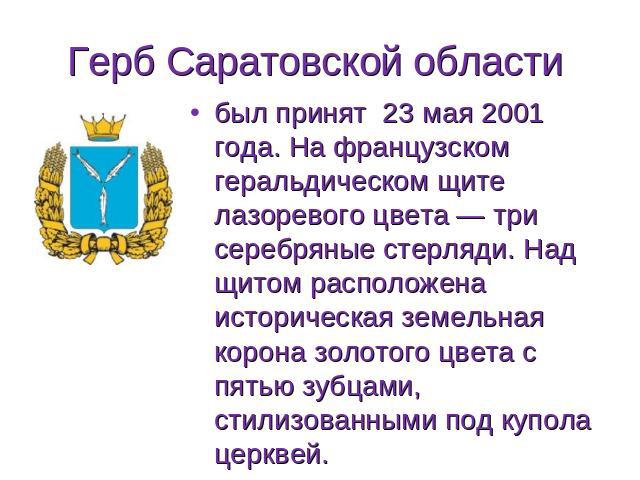 Герб Саратовской области был принят 23 мая 2001 года. На французском геральдическом щите лазоревого цвета — три серебряные стерляди. Над щитом расположена историческая земельная корона золотого цвета с пятью зубцами, стилизованными под купола церквей.