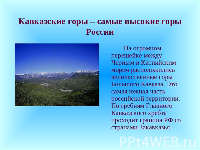 Кавказские горы – самые высокие горы России На огромном перешейке между Черным и Каспийским морем расположились величественные горы Большого Кавказа. Это самая южная часть российской территории. По гребням Главного Кавказского хребта проходит границ…