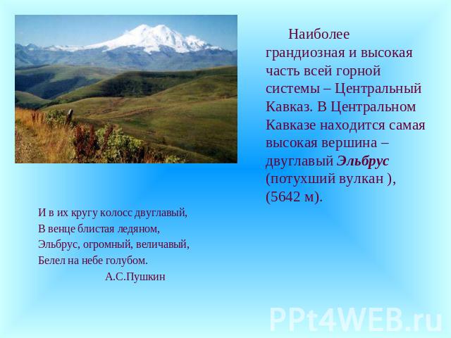 Наиболее грандиозная и высокая часть всей горной системы – Центральный Кавказ. В Центральном Кавказе находится самая высокая вершина – двуглавый Эльбрус (потухший вулкан ), (5642 м). И в их кругу колосс двуглавый, В венце блистая ледяном, Эльбрус, о…