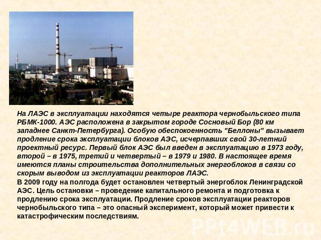 На ЛАЭС в эксплуатации находятся четыре реактора чернобыльского типа РБМК-1000. АЭС расположена в закрытом городе Сосновый Бор (80 км западнее Санкт-Петербурга). Особую обеспокоенность 