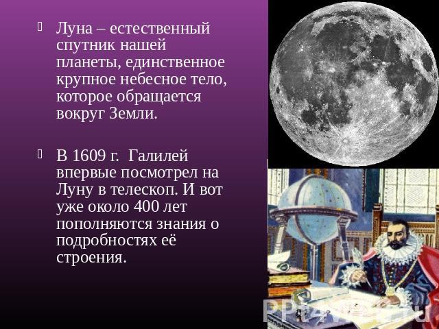 Луна – естественный спутник нашей планеты, единственное крупное небесное тело, которое обращается вокруг Земли. В 1609 г. Галилей впервые посмотрел на Луну в телескоп. И вот уже около 400 лет пополняются знания о подробностях её строения.