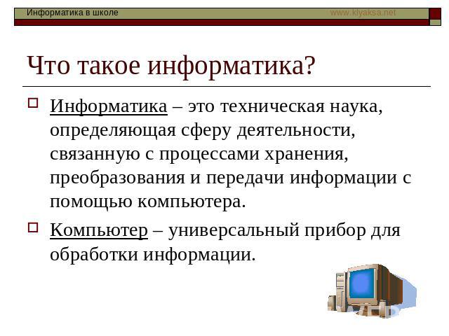 Что такое информатика? Информатика – это техническая наука, определяющая сферу деятельности, связанную с процессами хранения, преобразования и передачи информации с помощью компьютера. Компьютер – универсальный прибор для обработки информации.