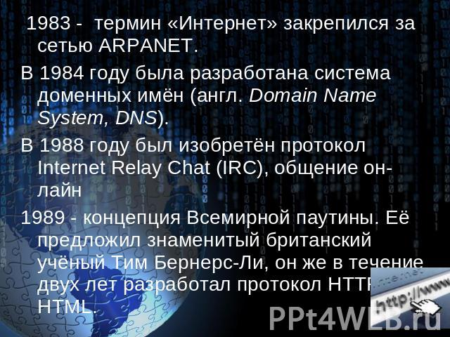 1983 - термин «Интернет» закрепился за сетью ARPANET. В 1984 году была разработана система доменных имён (англ. Domain Name System, DNS). В 1988 году был изобретён протокол Internet Relay Chat (IRC), общение он-лайн 1989 - концепция Всемирной паутин…