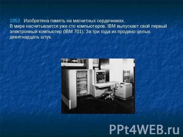 1953   Изобретена память на магнитных сердечниках. В мире насчитывается уже сто компьютеров. IBM выпускает свой первый электронный компьютер (IBM 701). За три года их продано целых девятнадцать штук.