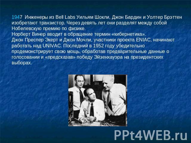 1947  Инженеры из Bell Labs Уильям Шокли, Джон Бардин и Уолтер Брэттен изобретают транзистор. Через девять лет они разделят между собой Нобелевскую премию по физике. Норберт Винер вводит в обращение термин «кибернетика». Джон Преспер Экерт и Джон Мо…