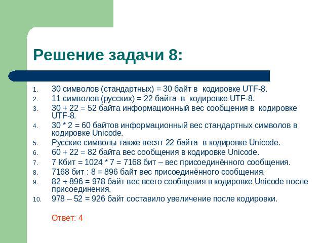 Решение задачи 8: 30 символов (стандартных) = 30 байт в кодировке UTF-8. 11 символов (русских) = 22 байта в кодировке UTF-8. 30 + 22 = 52 байта информационный вес сообщения в кодировке UTF-8. 30 * 2 = 60 байтов информационный вес стандартных символо…