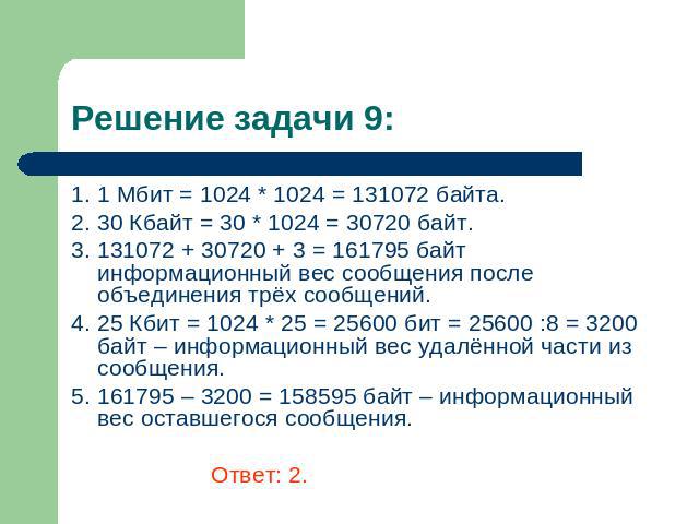 Решение задачи 9: 1. 1 Мбит = 1024 * 1024 = 131072 байта. 2. 30 Кбайт = 30 * 1024 = 30720 байт. 3. 131072 + 30720 + 3 = 161795 байт информационный вес сообщения после объединения трёх сообщений. 4. 25 Кбит = 1024 * 25 = 25600 бит = 25600 :8 = 3200 б…