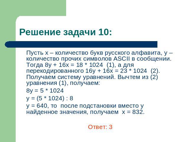 Решение задачи 10: Пусть х – количество букв русского алфавита, y – количество прочих символов ASCII в сообщении. Тогда 8у + 16х = 18 * 1024 (1), а для перекодированного 16у + 16х = 23 * 1024 (2). Получаем систему уравнений. Вычтем из (2) уравнения …