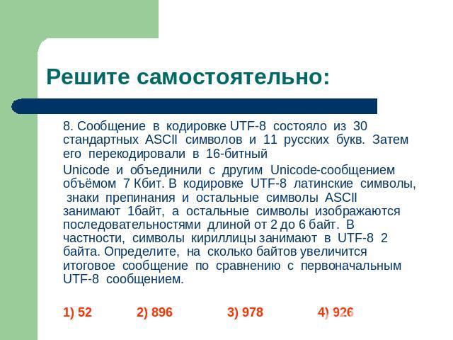 Решите самостоятельно: 8. Сообщение в кодировке UTF-8 состояло из 30 стандартных ASCII символов и 11 русских букв. Затем его перекодировали в 16-битный Unicode и объединили с другим Unicode-сообщением объёмом 7 Кбит. В кодировке UTF-8 латинские симв…