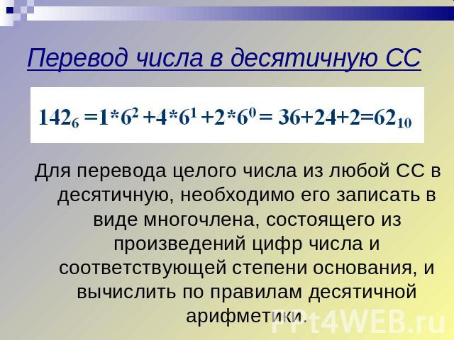 Перевод числа в десятичную СС Для перевода целого числа из любой СС в десятичную, необходимо его записать в виде многочлена, состоящего из произведений цифр числа и соответствующей степени основания, и вычислить по правилам десятичной арифметики.