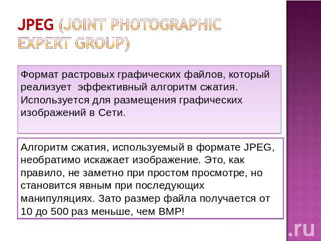 JPEG (Joint photographic expert group) Формат растровых графических файлов, который реализует эффективный алгоритм сжатия. Используется для размещения графических изображений в Сети. Алгоритм сжатия, используемый в формате JPEG, необратимо искажает …