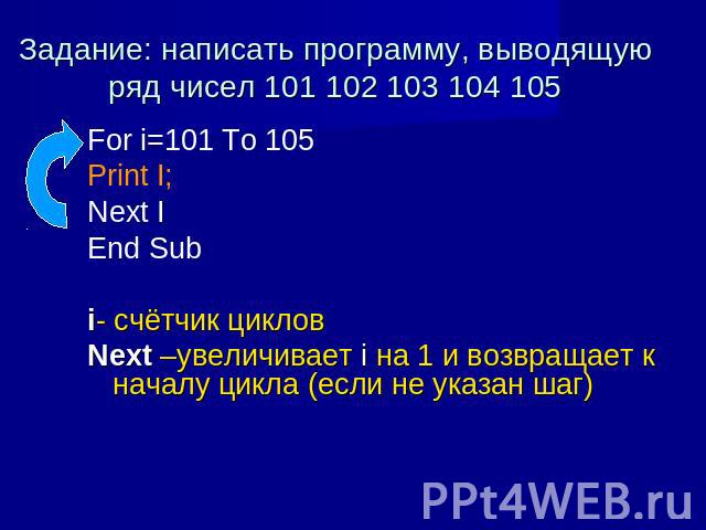 Задание: написать программу, выводящую ряд чисел 101 102 103 104 105 For i=101 To 105 Print I; Next I End Sub i- счётчик циклов Next –увеличивает i на 1 и возвращает к началу цикла (если не указан шаг)