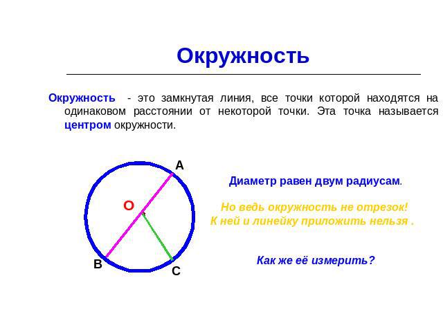 Окружность Окружность - это замкнутая линия, все точки которой находятся на одинаковом расстоянии от некоторой точки. Эта точка называется центром окружности. Диаметр равен двум радиусам. Но ведь окружность не отрезок! К ней и линейку приложить нель…