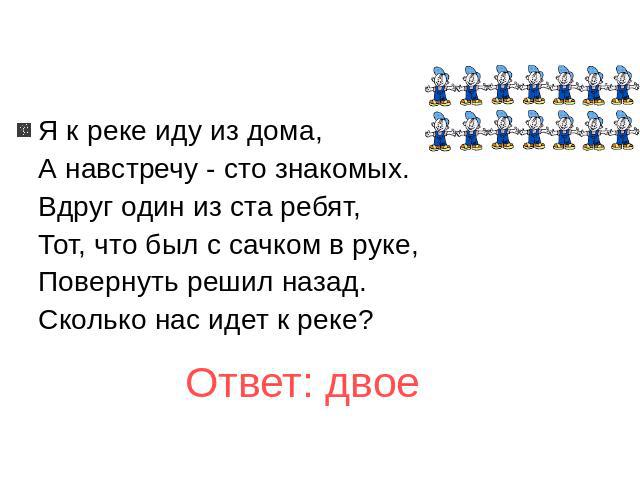 Я к реке иду из дома, А навстречу - сто знакомых. Вдруг один из ста ребят, Тот, что был с сачком в руке, Повернуть решил назад. Сколько нас идет к реке? Ответ: двое