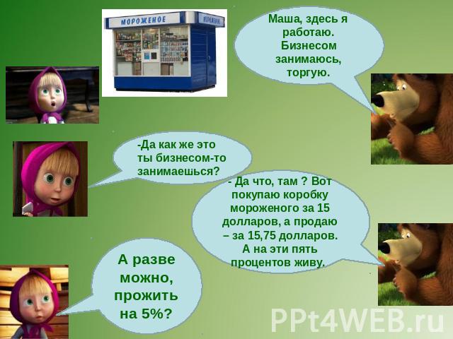 Маша, здесь я работаю. Бизнесом занимаюсь, торгую. -Да как же это ты бизнесом-то занимаешься? - Да что, там ? Вот покупаю коробку мороженого за 15 долларов, а продаю – за 15,75 долларов. А на эти пять процентов живу. А разве можно, прожить на 5%?