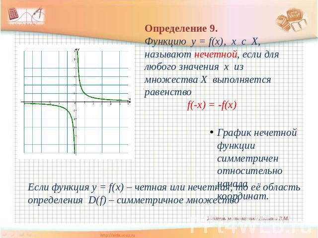 Определение 9. Функцию y = f(x), х с Х, называют нечетной, если для любого значения х из множества Х выполняется равенство f(-x) = -f(x) График нечетной функции симметричен относительно начала координат. Если функция y = f(x) – четная или нечетная, …