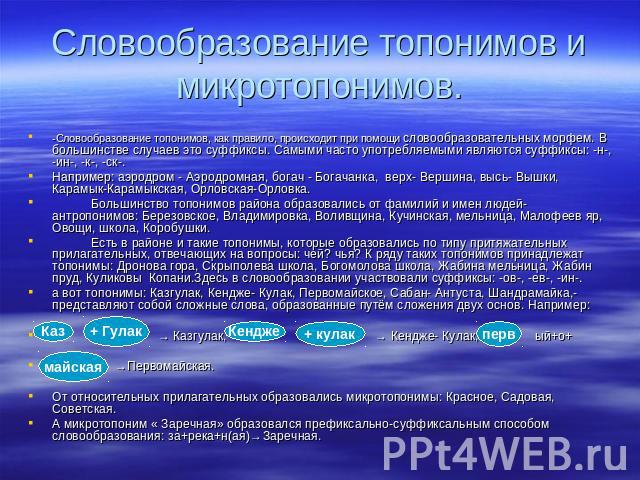 -Словообразование топонимов, как правило, происходит при помощи словообразовательных морфем. В большинстве случаев это суффиксы. Самыми часто употребляемыми являются суффиксы: -н-, -ин-, -к-, -ск-. Например: аэродром - Аэродромная, богач - Богачанка…