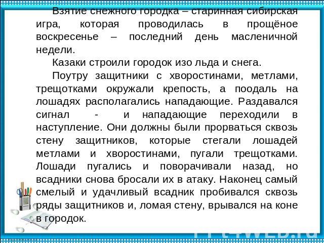 Взятие снежного городка – старинная сибирская игра, которая проводилась в прощёное воскресенье – последний день масленичной недели. Казаки строили городок изо льда и снега. Поутру защитники с хворостинами, метлами, трещотками окружали крепость, а по…