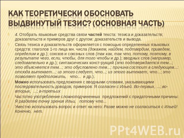 КАК теоретически обосновать выдвинутый тезис? (основная часть) 4. Отобрать языковые средства связи частей текста: тезиса и доказательств; доказательств и примеров друг с другом: доказательств и вывода. Связь тезиса и доказательств оформляется с помо…