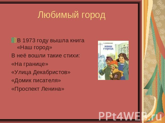 Любимый город В 1973 году вышла книга «Наш город» В неё вошли такие стихи: «На границе» «Улица Декабристов» «Домик писателя» «Проспект Ленина»
