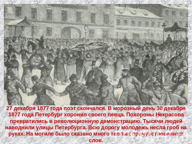 27 декабря 1877 года поэт скончался. В морозный день 30 декабря 1877 года Петербург хоронил своего певца. Похороны Некрасова превратились в революционную демонстрацию. Тысячи людей наводнили улицы Петербурга. Всю дорогу молодежь несла гроб на руках.…