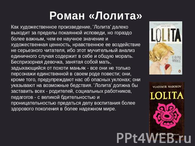 Роман «Лолита» Как художественное произведение, 'Лолита' далеко выходит за пределы покаянной исповеди, но гораздо более важным, чем ее научное значение и художественная ценность, нравственное ее воздействие не серьезного читателя, ибо этот мучительн…