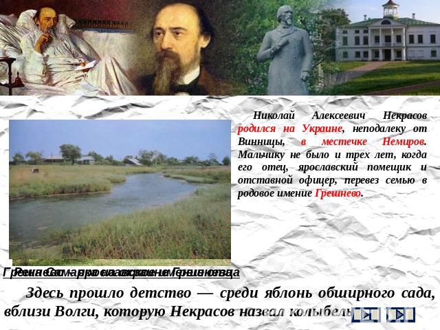 Николай Алексеевич Некрасов родился на Украине, неподалеку от Винницы, в местечке Немиров. Мальчику не было и трех лет, когда его отец, ярославский помещик и отставной офицер, перевез семью в родовое имение Грешнево. Здесь прошло детство — среди ябл…