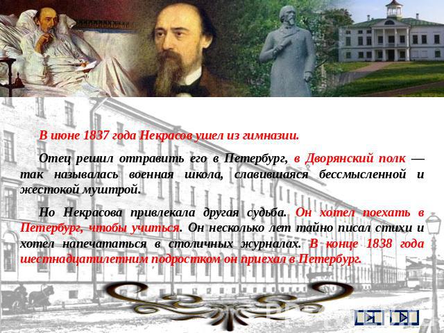 В июне 1837 года Некрасов ушел из гимназии. Отец решил отправить его в Петербург, в Дворянский полк — так называлась военная школа, славившаяся бессмысленной и жестокой муштрой. Но Некрасова привлекала другая судьба. Он хотел поехать в Петербург, чт…