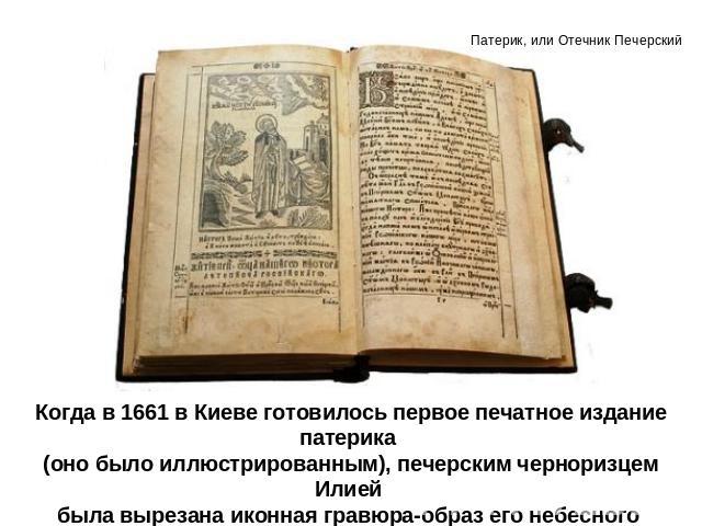 Когда в 1661 в Киеве готовилось первое печатное издание патерика (оно было иллюстрированным), печерским черноризцем Илией была вырезана иконная гравюра-образ его небесного покровителя, прп. Илии Муромца.
