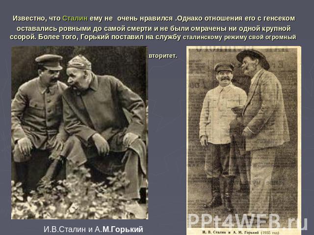 Известно, что Сталин ему не очень нравился .Однако отношения его с генсеком оставались ровными до самой смерти и не были омрачены ни одной крупной ссорой. Более того, Горький поставил на службу сталинскому режиму свой огромный авторитет.