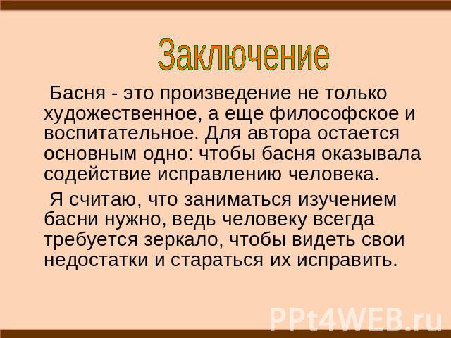 Заключение Басня - это произведение не только художественное, а еще философское и воспитательное. Для автора остается основным одно: чтобы басня оказывала содействие исправлению человека. Я считаю, что заниматься изучением басни нужно, ведь человеку…