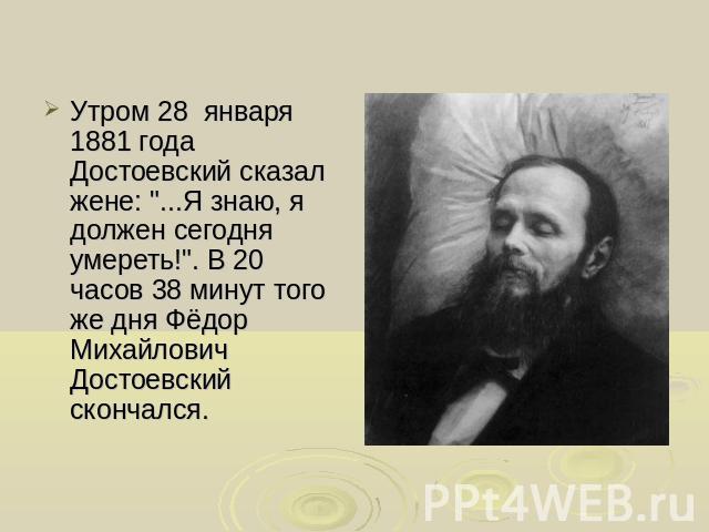 Утром 28 января 1881 года Достоевский сказал жене: ...Я знаю, я должен сегодня умереть!. В 20 часов 38 минут того же дня Фёдор Михайлович Достоевский скончался.