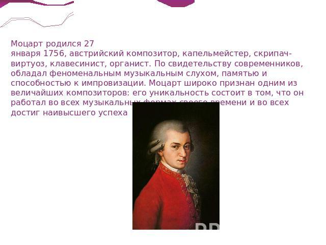 Моцарт родился 27 января 1756, австрийский композитор, капельмейстер, скрипач-виртуоз, клавесинист, органист. По свидетельству современников, обладал феноменальным музыкальным слухом, памятью и способностью к импровизации. Моцарт широко признан одни…