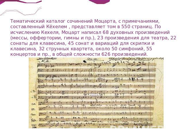 Тематический каталог сочинений Моцарта, с примечаниями, составленный Кёхелем , представляет том в 550 страниц. По исчислению Кехеля, Моцарт написал 68 духовных произведений (мессы, оффертории, гимны и пр.), 23 произведения для театра, 22 сонаты для …