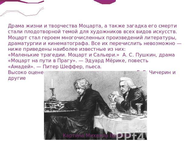 Драма жизни и творчества Моцарта, а также загадка его смерти стали плодотворной темой для художников всех видов искусств. Моцарт стал героем многочисленных произведений литературы, драматургии и кинематографа. Все их перечислить невозможно — ниже пр…