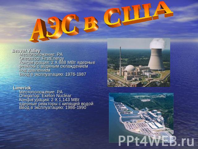 АЭС в США Beaver Valley Местоположение: PA Оператор: FirstEnergy Конфигурация: 2 X 888 МВт ядерные реактоы с водяным охлаждением под давлением Ввод в эксплуатацию: 1976-1987 Limerick Местоположение: PA Оператор: Exelon Nuclear Конфигурация: 2 X 1,14…
