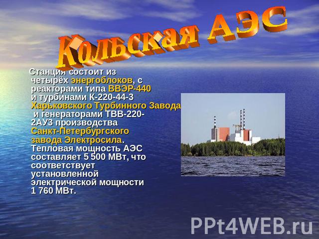 Кольская АЭС Станция состоит из четырёх энергоблоков, с реакторами типа ВВЭР-440 и турбинами К-220-44-3 Харьковского Турбинного Завода и генераторами ТВВ-220-2АУ3 производства Санкт-Петербургского завода Электросила. Тепловая мощность АЭС составляет…