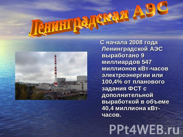 Ленинградская АЭС С начала 2008 года Ленинградской АЭС выработано 9 миллиардов 547 миллионов кВт-часов электроэнергии или 100,4% от планового задания ФСТ с дополнительной выработкой в объеме 40,4 миллиона кВт-часов.