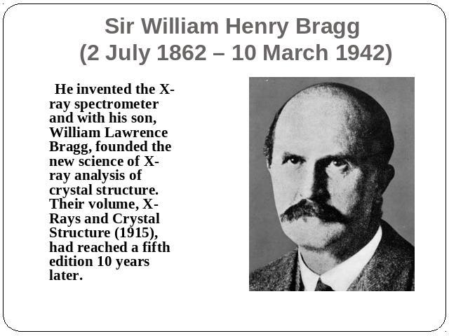 Sir William Henry Bragg (2 July 1862 – 10 March 1942) He invented the X-ray spectrometer and with his son, William Lawrence Bragg, founded the new science of X-ray analysis of crystal structure. Their volume, X-Rays and Crystal Structure (1915), had…