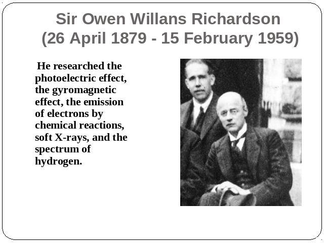 Sir Owen Willans Richardson (26 April 1879 - 15 February 1959) He researched the photoelectric effect, the gyromagnetic effect, the emission of electrons by chemical reactions, soft X-rays, and the spectrum of hydrogen.